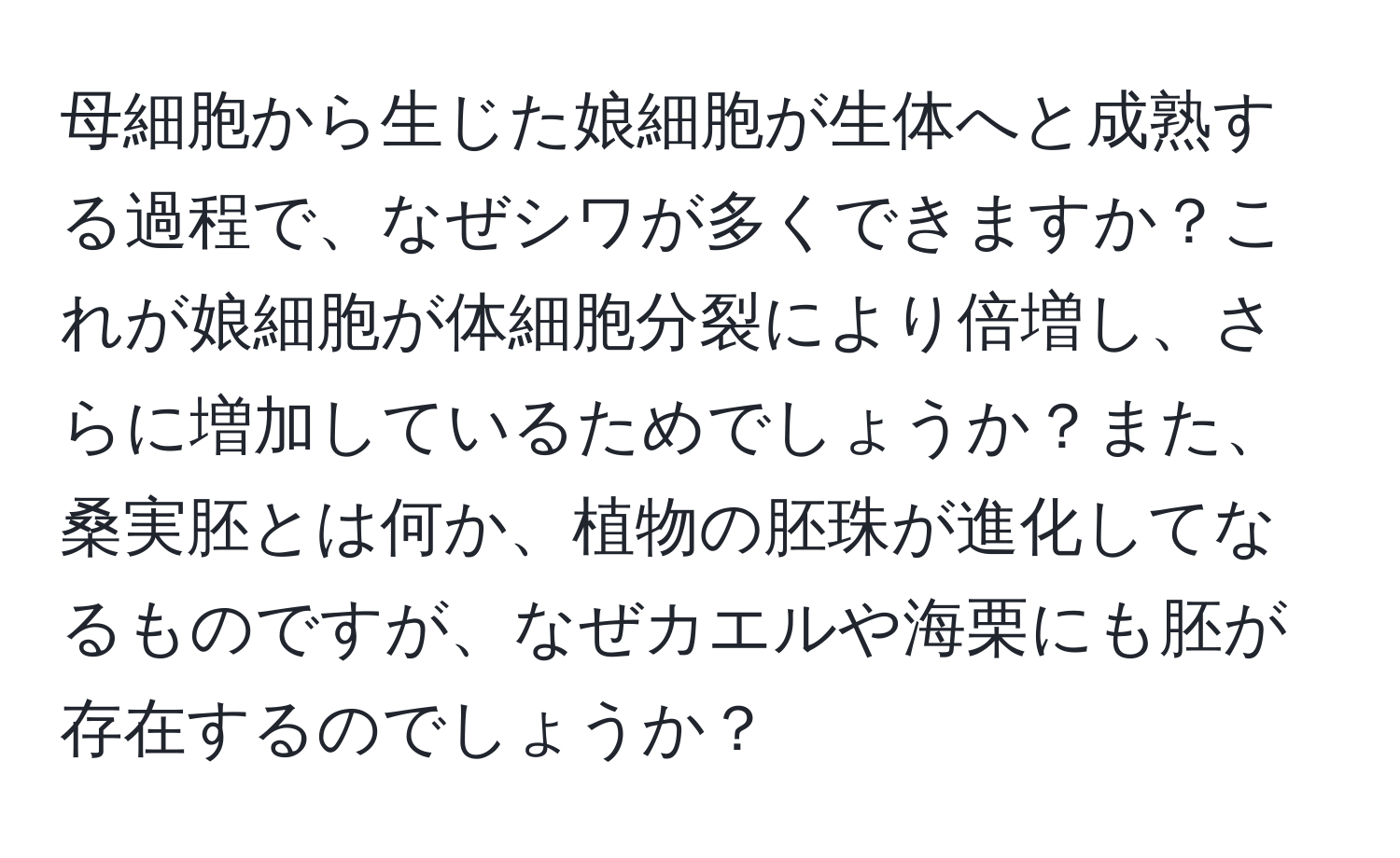 母細胞から生じた娘細胞が生体へと成熟する過程で、なぜシワが多くできますか？これが娘細胞が体細胞分裂により倍増し、さらに増加しているためでしょうか？また、桑実胚とは何か、植物の胚珠が進化してなるものですが、なぜカエルや海栗にも胚が存在するのでしょうか？