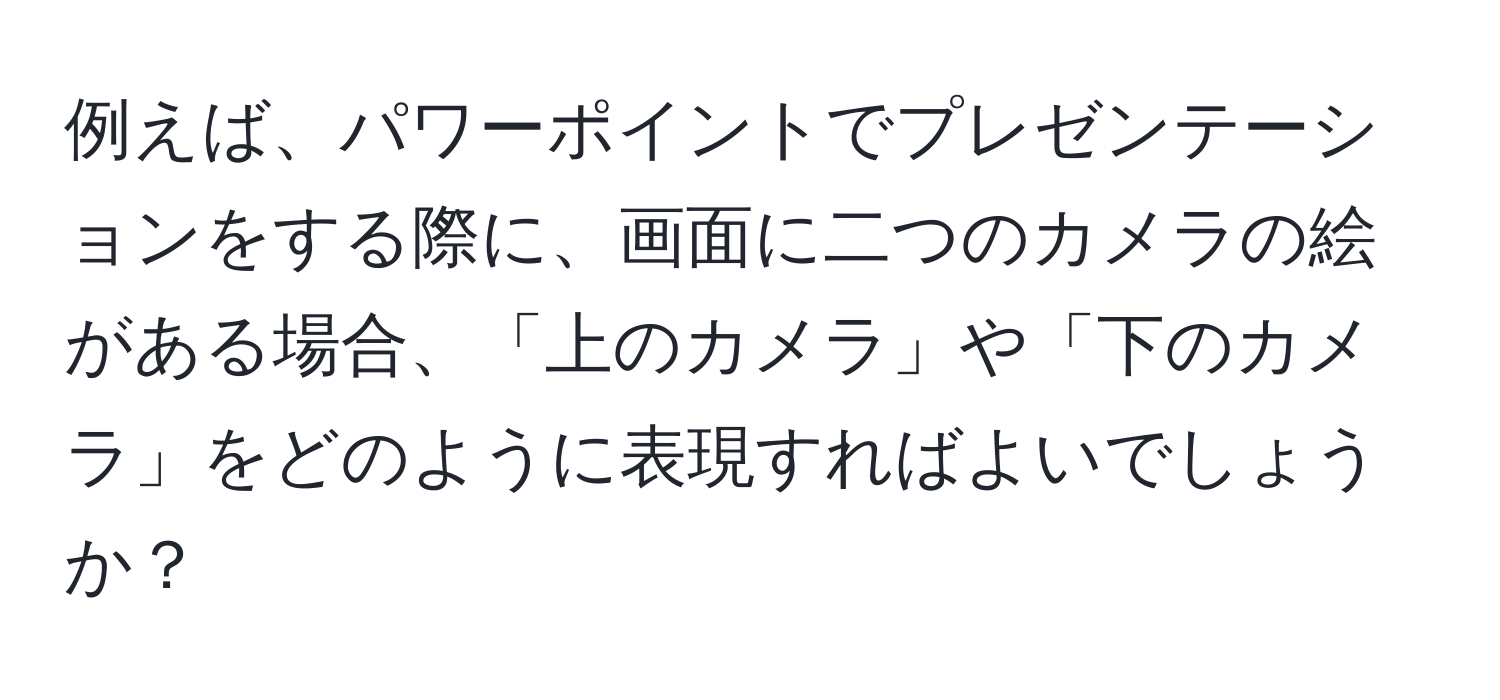 例えば、パワーポイントでプレゼンテーションをする際に、画面に二つのカメラの絵がある場合、「上のカメラ」や「下のカメラ」をどのように表現すればよいでしょうか？