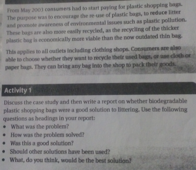 From May 2003 consumers had to start paying for plastic shopping bags. 
The purpose was to encourage the re-use of plastic bags, to reduce litter 
and promote awareness of environmental issues such as plastic pollution. 
These bags are also more easily recycled, as the recycling of the thicker 
plastic bag is economically more viable than the now outdated thin bag. 
This applies to all outlets including clothing shops. Consumers are also 
able to choose whether they want to recycle their used bags, or use cloth or 
paper bags. They can bring any bag into the shop to pack their goods. 
Activity 1 rite a report 
Discuss the case study and then write a report on whether biodegradable 
plastic shopping bags were a good solution to littering. Use the following 
questions as headings in your report: 
What was the problem? 
How was the problem solved? 
Was this a good solution? 
Should other solutions have been used? 
What, do you think, would be the best solution?