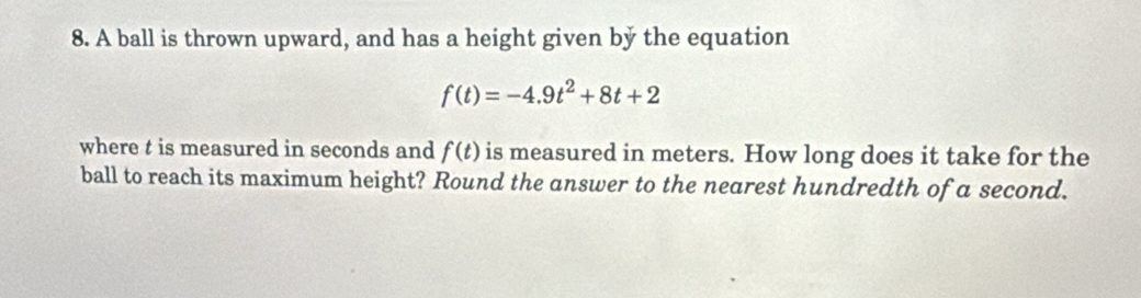 A ball is thrown upward, and has a height given by the equation
f(t)=-4.9t^2+8t+2
where t is measured in seconds and f(t) is measured in meters. How long does it take for the 
ball to reach its maximum height? Round the answer to the nearest hundredth of a second.