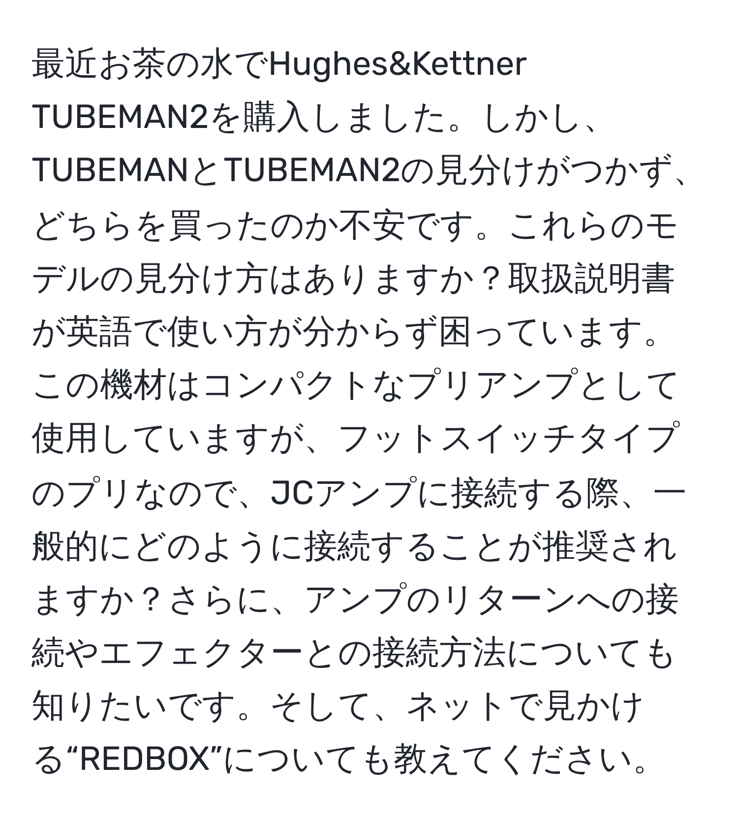 最近お茶の水でHughes&Kettner TUBEMAN2を購入しました。しかし、TUBEMANとTUBEMAN2の見分けがつかず、どちらを買ったのか不安です。これらのモデルの見分け方はありますか？取扱説明書が英語で使い方が分からず困っています。この機材はコンパクトなプリアンプとして使用していますが、フットスイッチタイプのプリなので、JCアンプに接続する際、一般的にどのように接続することが推奨されますか？さらに、アンプのリターンへの接続やエフェクターとの接続方法についても知りたいです。そして、ネットで見かける“REDBOX”についても教えてください。