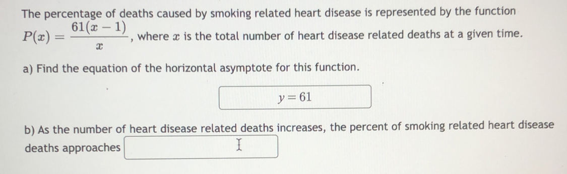 The percentage of deaths caused by smoking related heart disease is represented by the function
P(x)= (61(x-1))/x  , where x is the total number of heart disease related deaths at a given time. 
a) Find the equation of the horizontal asymptote for this function.
y=61
b) As the number of heart disease related deaths increases, the percent of smoking related heart disease 
deaths approaches