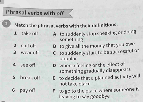 Phrasal verbs with off
2 Match the phrasal verbs with their definitions.
1 take off A to suddenly stop speaking or doing
something
2 call off B to give all the money that you owe
3 wear off C to suddenly start to be successful or
popular
4 see off D when a feeling or the effect of
something gradually disappears
5 break off E to decide that a planned activity will
not take place
6 pay off F to go to the place where someone is
leaving to say goodbye