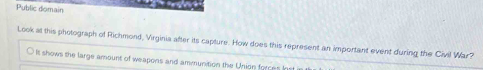 Public domain 
Look at this photograph of Richmond, Virginia after its capture. How does this represent an important event during the Civil War? 
It shows the large amount of weapons and ammunition the Union forces Inst