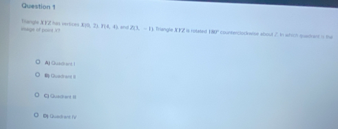 Triangle XYZ has versices
image of point X? X(0,2), P(4,4) , and Z(3,-1) Triangle XYZ is rotated 180° counterclockwise about 2. In which quadrant is the
A) Quadrant I
B Quadrant II
C) Quad ant I
D) Quadrant (V