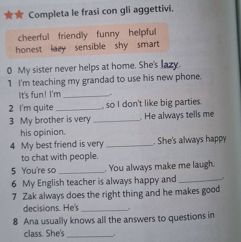 Completa le frasi con gli aggettivi.
cheerful friendly funny helpful
honest lazy sensible shy smart
0 My sister never helps at home. She's lazy._
1 I'm teaching my grandad to use his new phone.
It's fun! I'm_
.
2 I'm quite _, so I don't like big parties.
3 My brother is very _. He always tells me
his opinion.
4 My best friend is very _. She's always happy
to chat with people.
5 You're so _. You always make me laugh.
6 My English teacher is always happy and _.
7 Zak always does the right thing and he makes good
decisions. He's_
.
8 Ana usually knows all the answers to questions in
class. She's_
.