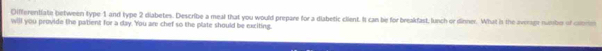 Oifferentiate between type 1 and type 2 diabetes. Describe a meal that you would prepare for a diabetic client. It can be for breakfast, lunch or dinner. What is the averagt numbo of clomm 
will you provide the patient for a day. 'You are chef so the plate should be exciting.