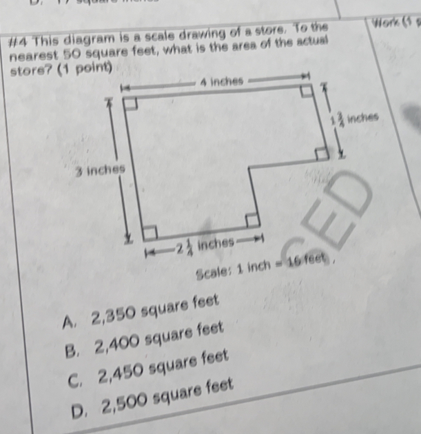 #4 This diagram is a scale drawing of a store. To the Work ( s
nearest 50 square feet, what is the area of the actual
Scale: 1 inch
A. 2,350 square feet
B. 2,400 square feet
C. 2,450 square feet
D. 2,500 square feet