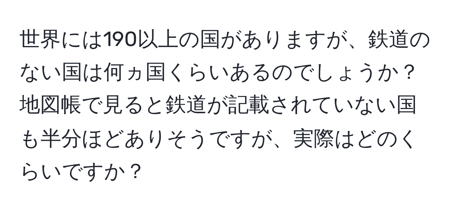 世界には190以上の国がありますが、鉄道のない国は何ヵ国くらいあるのでしょうか？地図帳で見ると鉄道が記載されていない国も半分ほどありそうですが、実際はどのくらいですか？