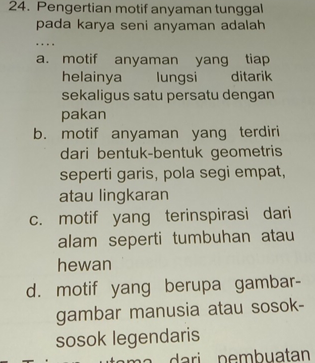 Pengertian motif anyaman tunggal
pada karya seni anyaman adalah 
…
a. motif anyaman yang tiap
helainya lungsi ditarik
sekaligus satu persatu dengan
pakan
b. motif anyaman yang terdiri
dari bentuk-bentuk geometris
seperti garis, pola segi empat,
atau lingkaran
c. motif yang terinspirasi dari
alam seperti tumbuhan atau
hewan
d. motif yang berupa gambar-
gambar manusia atau sosok-
sosok legendaris
a a ri p e m b uatan