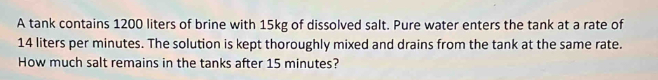 A tank contains 1200 liters of brine with 15kg of dissolved salt. Pure water enters the tank at a rate of
14 liters per minutes. The solution is kept thoroughly mixed and drains from the tank at the same rate. 
How much salt remains in the tanks after 15 minutes?