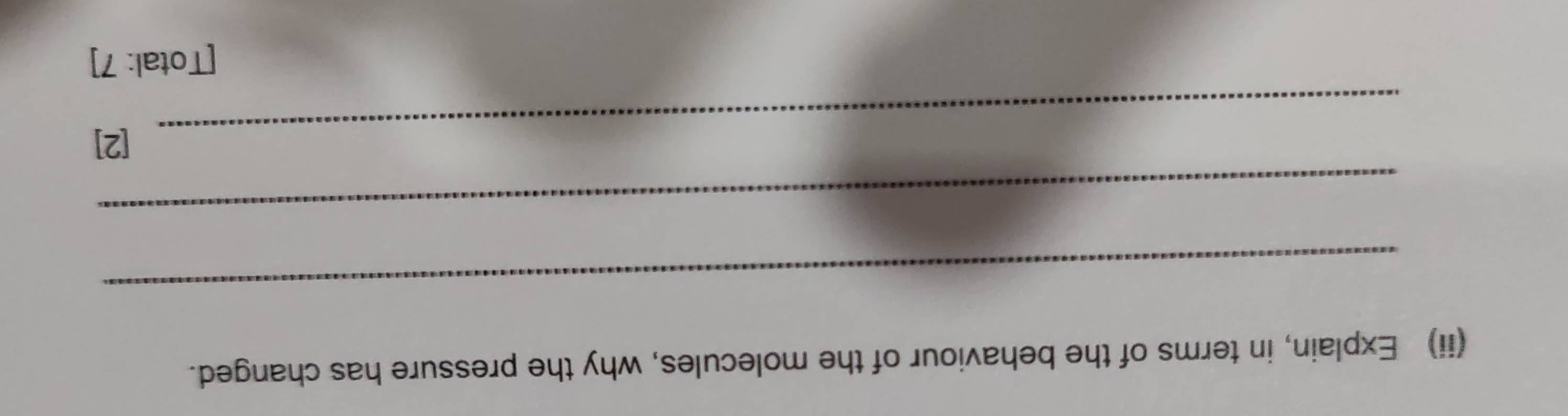 (ii) Explain, in terms of the behaviour of the molecules, why the pressure has changed. 
_ 
_ 
_[2] 
[Total: 7]