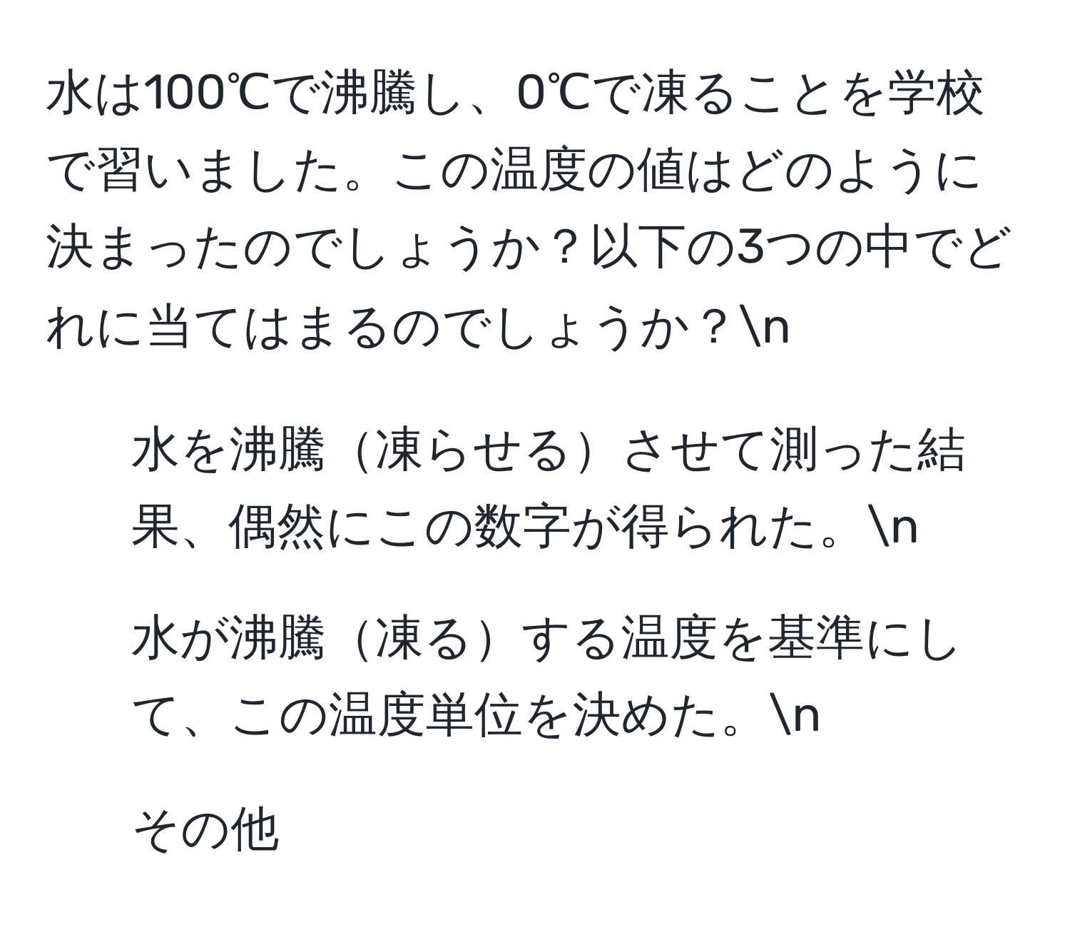 水は100℃で沸騰し、0℃で凍ることを学校で習いました。この温度の値はどのように決まったのでしょうか？以下の3つの中でどれに当てはまるのでしょうか？n
1. 水を沸騰凍らせるさせて測った結果、偶然にこの数字が得られた。n
2. 水が沸騰凍るする温度を基準にして、この温度単位を決めた。n
3. その他