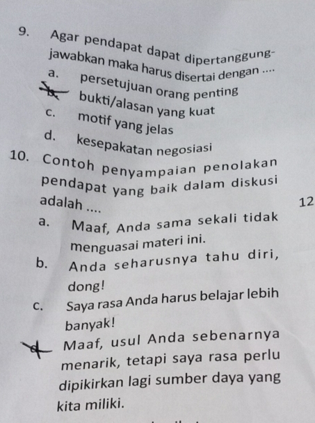 Agar pendapat dapat dipertanggung
jawabkan maka harus disertai dengan ....
a. persetujuan orang penting
bukti/alasan yang kuat
c. motif yang jelas
d. kesepakatan negosiasi
10. Contoh penyampaian penolakan
pendapat yang baik dalam diskus 
adalah ....
12
a. Maaf, Anda sama sekali tidak
menguasai materi ini.
b. Anda seharusnya tahu diri,
dong!
c. Saya rasa Anda harus belajar lebih
banyak!
Maaf, usul Anda sebenarnya
menarik, tetapi saya rasa perlu
dipikirkan lagi sumber daya yang
kita miliki.