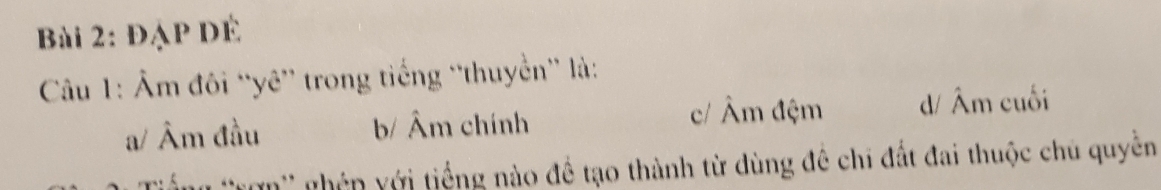 ĐạP DÉ
Câu 1: Âm đôi “yê” trong tiếng “thuyển” là:
c/ Âm đệm
a/ Âm đầu b/ Âm chính d/ Âm cuối
*ng 'Tợn'' ghêp yới tiếng nào đề tạo thành từ dùng đê chi đất đai thuộc chủ quyền