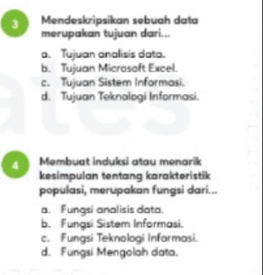 Mendeskripsikan sebuah data
merupakan tujuan dari...
a. Tujuan analisis data.
b. Tujuan Microsoft Excel.
c. Tujuan Sistem Informasi.
d. Tujuan Teknologi Informasi.
4 Membuat induksi atau menarik
kesimpulan tentang karakteristik
populasi, merupakan fungsi dari...
a. Fungsi analisis data.
b. Fungsi Sistem Informasi.
c. Fungsi Teknologi Informasi.
d. Fungsi Mengolah data.