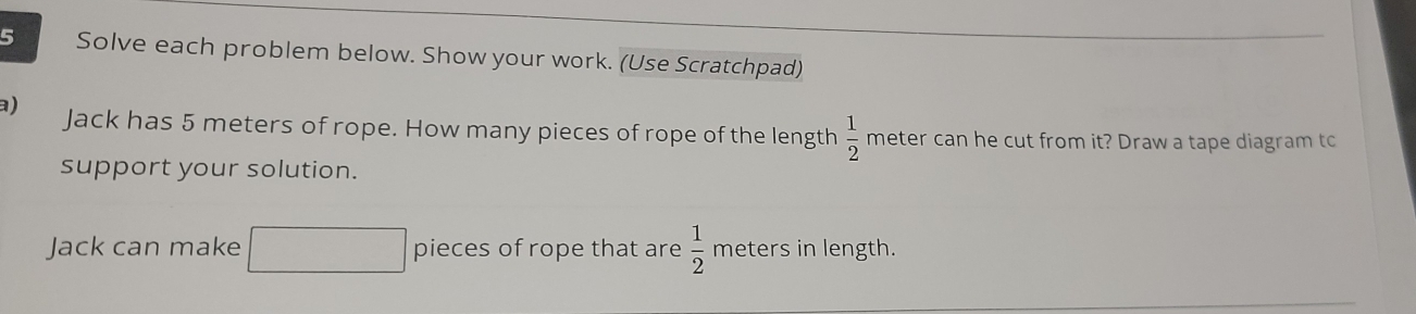 Solve each problem below. Show your work. (Use Scratchpad) 
a) Jack has 5 meters of rope. How many pieces of rope of the length  1/2  meter can he cut from it? Draw a tape diagram tc 
support your solution. 
Jack can make □ pieces of rope that are  1/2  meters in length.