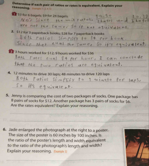 Determine if each pair of ratios or rates is equivalent. Explain your 
reasoning. (Examples 1-2, 4-5 ) 
S $3 for 6 bagels; $9 for 24 bagels 
_ 
_ 
_ 
2. $12 for 3 paperback books; $28 for 7 paperback books 
_ 
_
3 hours worked for $12; 9 hours worked for $36
_ 
_ 
4. 12 minutes to drive 30 laps; 48 minutes to drive 120 laps
_ 
_ 
5. Jenny is comparing the cost of two packages of socks. One package has
8 pairs of socks for $12. Another package has 3 pairs of socks for $6. 
Are the rates equivalent? Explain your reasoning. 
_ 
_ 
6. Jade enlarged the photograph at the right to a poster. 
The size of the poster is 60 inches by 100 inches. Is 
the ratio of the poster’s length and width equivalent 
to the ratio of the photograph's length and width? 
Explain your reasoning. (Example 3) 
_ 
_