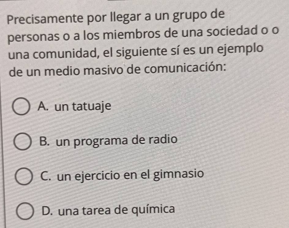 Precisamente por llegar a un grupo de
personas o a los miembros de una sociedad o o
una comunidad, el siguiente sí es un ejemplo
de un medio masivo de comunicación:
A. un tatuaje
B. un programa de radio
C. un ejercicio en el gimnasio
D. una tarea de química