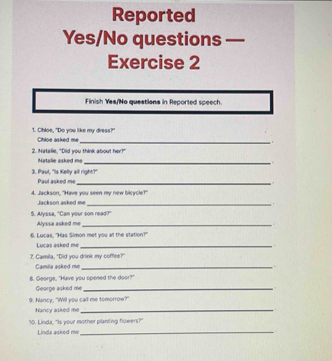 Reported 
Yes/No questions — 
Exercise 2 
Finish Yes/No questions in Reported speech. 
1. Chloe, "Do you like my dress?" 
Chloe asked me_ 
2. Natalie, "Did you think about her?" 
Natalie asked me_ 
3. Paul, "Is Kelly all right?" 
Paul asked me_ 
4. Jackson, "Have you seen my new bicycle?" 
Jackson asked me_ 
5. Alyssa, "Can your son read?" 
Alyssa asked me_ 
6. Lucas. "Has Simon met you at the station?" 
Lucas asked me_ 
7. Camila, "Did you drink my coffee?" 
Camila asked me _r 
8. George, "Have you opened the door?" 
George asked me_ 
9. Nancy, "Will you call me tomorrow?" 
Nancy asked me_ 
10. Linda, "Is your mother planting flowers? 
Linda asked me 
_