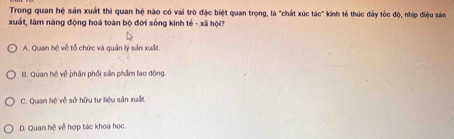 Trong quan hệ sản xuất thì quan hệ nào có vai trò đặc biệt quan trọng, là "chất xúc tác" kinh tế thúc đẩy tốc độ, nhịp điệu sản
xuất, làm năng động hoá toàn bộ đời sống kinh tế - xã hội?
A. Quan hệ về tổ chức và quản lý sản xuất.
B. Quan hệ về phân phối sản phẩm lao động.
C. Quan hệ về sở hữu tư liệu sản xuất.
D. Quan hệ về hợp tác khoa học.