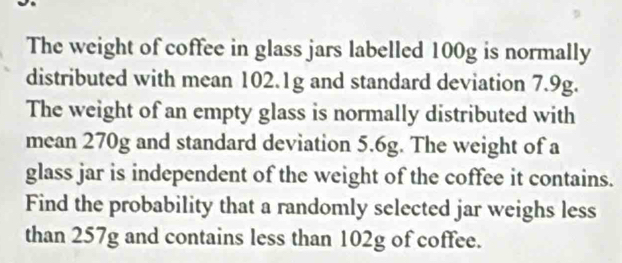 The weight of coffee in glass jars labelled 100g is normally 
distributed with mean 102.1g and standard deviation 7.9g. 
The weight of an empty glass is normally distributed with 
mean 270g and standard deviation 5.6g. The weight of a 
glass jar is independent of the weight of the coffee it contains. 
Find the probability that a randomly selected jar weighs less 
than 257g and contains less than 102g of coffee.