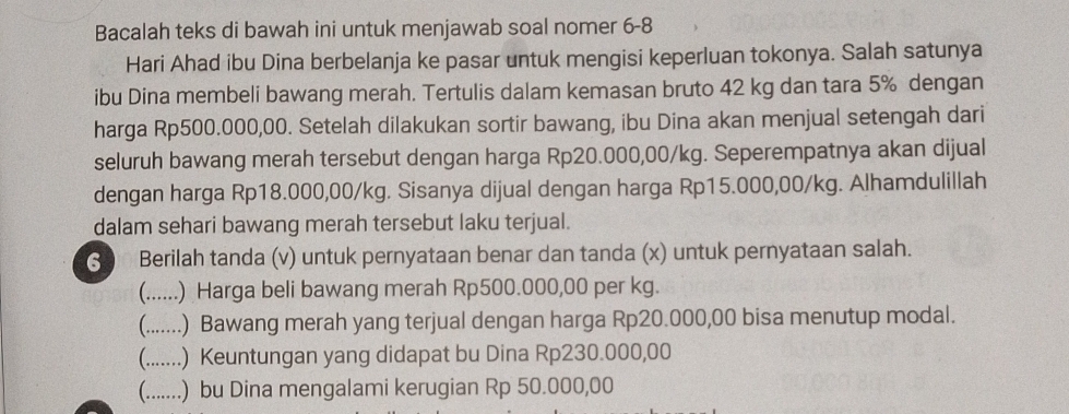 Bacalah teks di bawah ini untuk menjawab soal nomer 6-8 
Hari Ahad ibu Dina berbelanja ke pasar untuk mengisi keperluan tokonya. Salah satunya 
ibu Dina membeli bawang merah. Tertulis dalam kemasan bruto 42 kg dan tara 5% dengan 
harga Rp500.000,00. Setelah dilakukan sortir bawang, ibu Dina akan menjual setengah dari 
seluruh bawang merah tersebut dengan harga Rp20.000,00/kg. Seperempatnya akan dijual 
dengan harga Rp18.000,00/kg. Sisanya dijual dengan harga Rp15.000,00/kg. Alhamdulillah 
dalam sehari bawang merah tersebut laku terjual. 
S Berilah tanda (v) untuk pernyataan benar dan tanda (x) untuk pernyataan salah. 
(….... .) Harga beli bawang merah Rp500.000,00 per kg. 
(...…. .) Bawang merah yang terjual dengan harga Rp20.000,00 bisa menutup modal. 
(.......) Keuntungan yang didapat bu Dina Rp230.000,00
(.......) bu Dina mengalami kerugian Rp 50.000,00