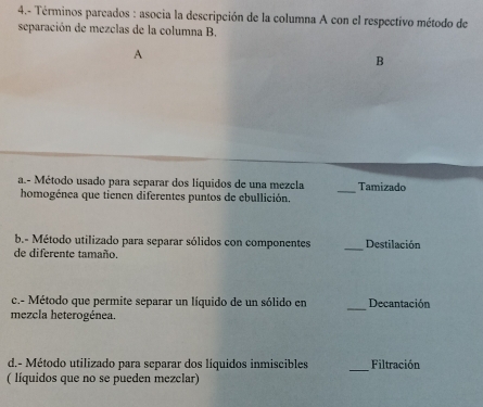 4.- Términos pareados : asocia la descripción de la columna A con el respectivo método de 
separación de mezclas de la columna B. 
A 
B 
a.- Método usado para separar dos líquidos de una mezcla Tamizado 
homogénea que tienen diferentes puntos de ebullición. 
_ 
b.- Método utilizado para separar sólidos con componentes _Destilación 
de diferente tamaño. 
c.- Método que permite separar un líquido de un sólido en Decantación 
mezcla heterogénea. 
_ 
d.- Método utilizado para separar dos líquidos inmiscibles _Filtración 
( líquidos que no se pueden mezclar)