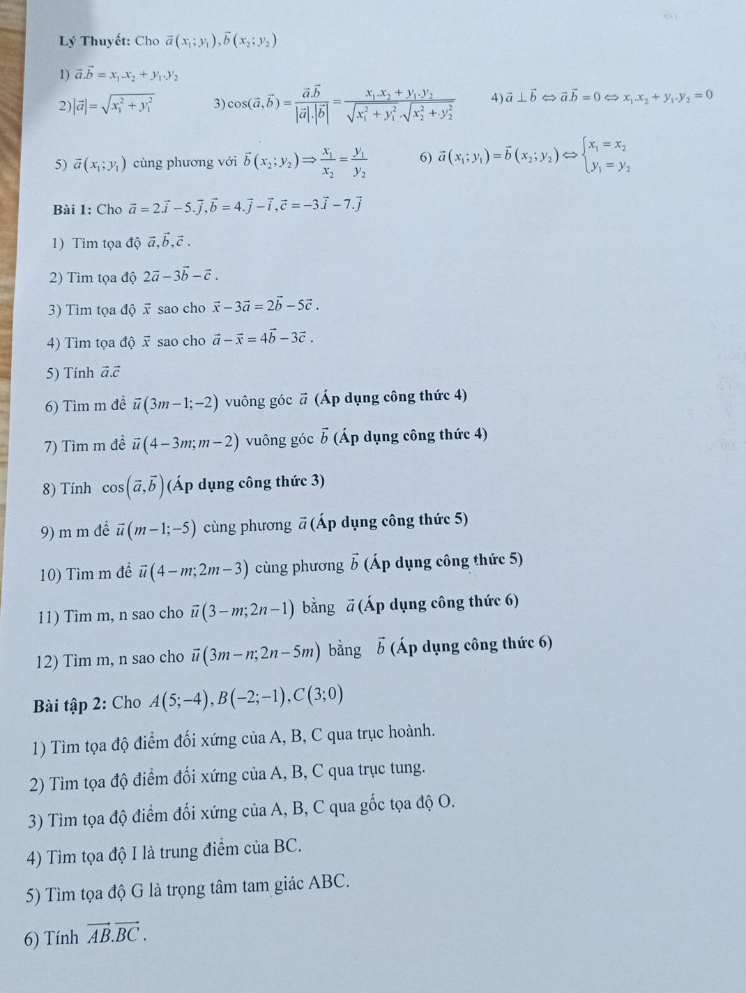 Lý Thuyết: Cho vector a(x_1;y_1),vector b(x_2;y_2)
1) vector a.vector b=x_1.x_2+y_1.y_2
2) |vector a|=sqrt (x_1)^2+y_1^2 3) cos (vector a,vector b)=frac vector a.vector b|vector a|.|vector b|=frac x_1.x_2+y_1.y_2(sqrt(x_1)^2+y_1^2· sqrt (x_2)^2+y_2^2) 4) vector a⊥ vector b  vector a.vector b=0Leftrightarrow x_1.x_2+y_1.y_2=0
5) vector a(x_1;y_1) cùng phương với overline b(x_2;y_2)Rightarrow frac x_1x_2=frac y_1y_2 6) vector a(x_1;y_1)=vector b(x_2;y_2)Leftrightarrow beginarrayl x_1=x_2 y_1=y_2endarray.
Bài 1: Cho vector a=2vector i-5.vector j,vector b=4.vector j-vector i,vector c=-3.vector i-7.vector j
1) Tìm tọa độ vector a,vector b,vector c.
2) Tìm tọa độ 2vector a-3vector b-vector c.
3) Tìm tọa độ vector x sao cho vector x-3vector a=2vector b-5vector c.
4) Tìm tọa độ x sao cho vector a-vector x=4vector b-3vector c.
5) Tính vector a.vector c
6) Tìm m để vector u(3m-1;-2) vuông góc * (Áp dụng công thức 4) widehat a
7) Tìm m để vector u(4-3m;m-2) vuông góc vector b (Áp dụng công thức 4)
8) Tính cos (vector a,vector b) (Áp dụng công thức 3)
9) m m để vector u(m-1;-5) cùng phương # (Áp dụng công thức 5)
10) Tìm m đề vector u(4-m;2m-3) cùng phương vector b (Áp dụng công thức 5)
11) Tìm m, n sao cho vector u(3-m;2n-1) bằng ā (Áp dụng công thức 6)
12) Tìm m, n sao cho vector u(3m-n;2n-5m) bằng vector b (Áp dụng công thức 6)
Bài tập 2: Cho A(5;-4),B(-2;-1),C(3;0)
1) Tìm tọa độ điểm đối xứng của A, B, C qua trục hoành.
2) Tìm tọa độ điểm đối xứng của A, B, C qua trục tung.
3) Tìm tọa độ điểm đối xứng của A, B, C qua gốc tọa độ O.
4) Tìm tọa độ I là trung điểm của BC.
5) Tìm tọa độ G là trọng tâm tam giác ABC.
6) Tính vector AB.vector BC.