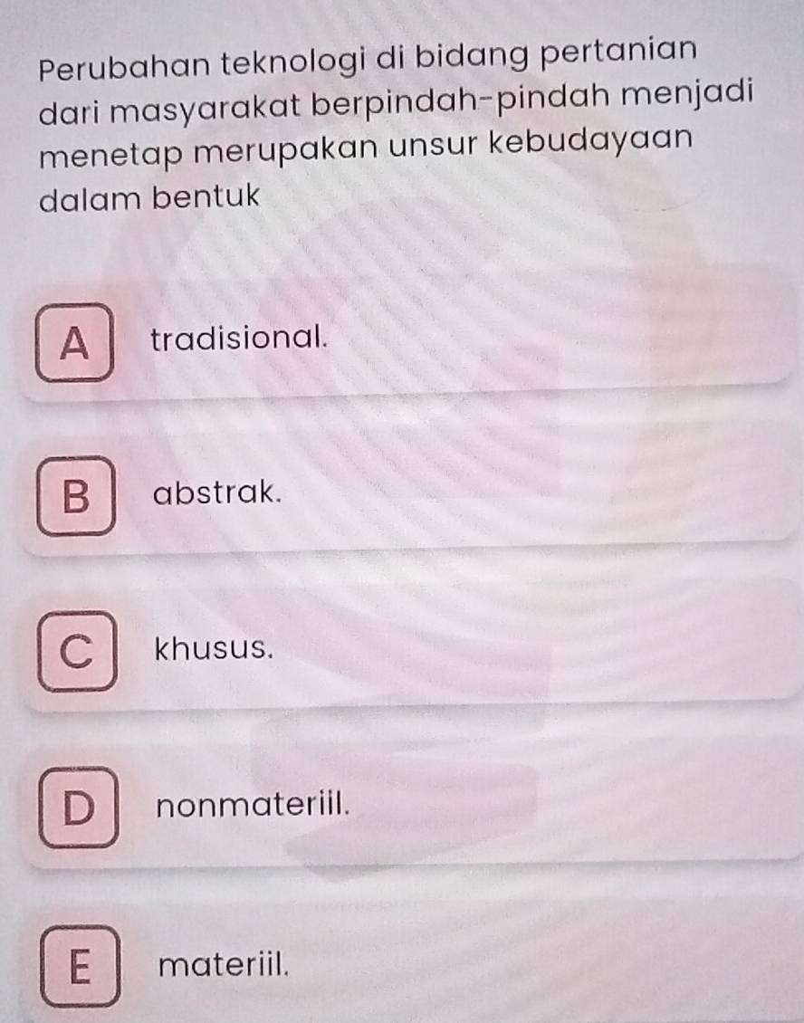 Perubahan teknologi di bidang pertanian
dari masyarakat berpindah-pindah menjadi
menetap merupakan unsur kebudayaan
dalam bentuk
A tradisional.
B abstrak.
C khusus.
D nonmateriil.
E materiil.