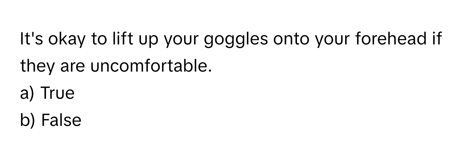 It's okay to lift up your goggles onto your forehead if they are uncomfortable.

a) True
b) False