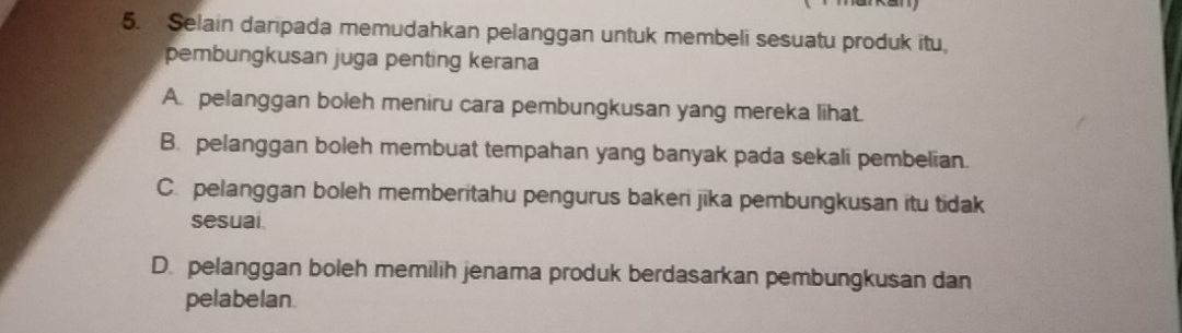 Selain daripada memudahkan pelanggan untuk membeli sesuatu produk itu,
pembungkusan juga penting kerana
A. pelanggan boleh meniru cara pembungkusan yang mereka lihat.
B. pelanggan boleh membuat tempahan yang banyak pada sekali pembelian.
C. pelanggan boleh memberitahu pengurus bakeri jika pembungkusan itu tidak
sesual.
D. pelanggan boleh memilih jenama produk berdasarkan pembungkusan dan
pelabelan