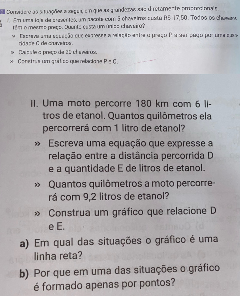 Considere as situações a seguir, em que as grandezas são diretamente proporcionais. 
I. Em uma loja de presentes, um pacote com 5 chaveiros custa R$ 17,50. Todos os chaveiros 
têm o mesmo preço. Quanto custa um único chaveiro? 
Escreva uma equação que expresse a relação entre o preço P a ser pago por uma quan- 
tidade C de chaveiros. 
» Calcule o preço de 20 chaveiros. 
> Construa um gráfico que relacione P e C. 
II. Uma moto percorre 180 km com 6 li- 
tros de etanol. Quantos quilômetros ela 
percorrerá com 1 litro de etanol? 
Escreva uma equação que expresse a 
relação entre a distância percorrida D 
e a quantidade E de litros de etanol. 
Quantos quilômetros a moto percorre- 
rá com 9,2 litros de etanol? 
Construa um gráfico que relacione D 
e E. 
a) Em qual das situações o gráfico é uma 
linha reta? 
b) Por que em uma das situações o gráfico 
é formado apenas por pontos?