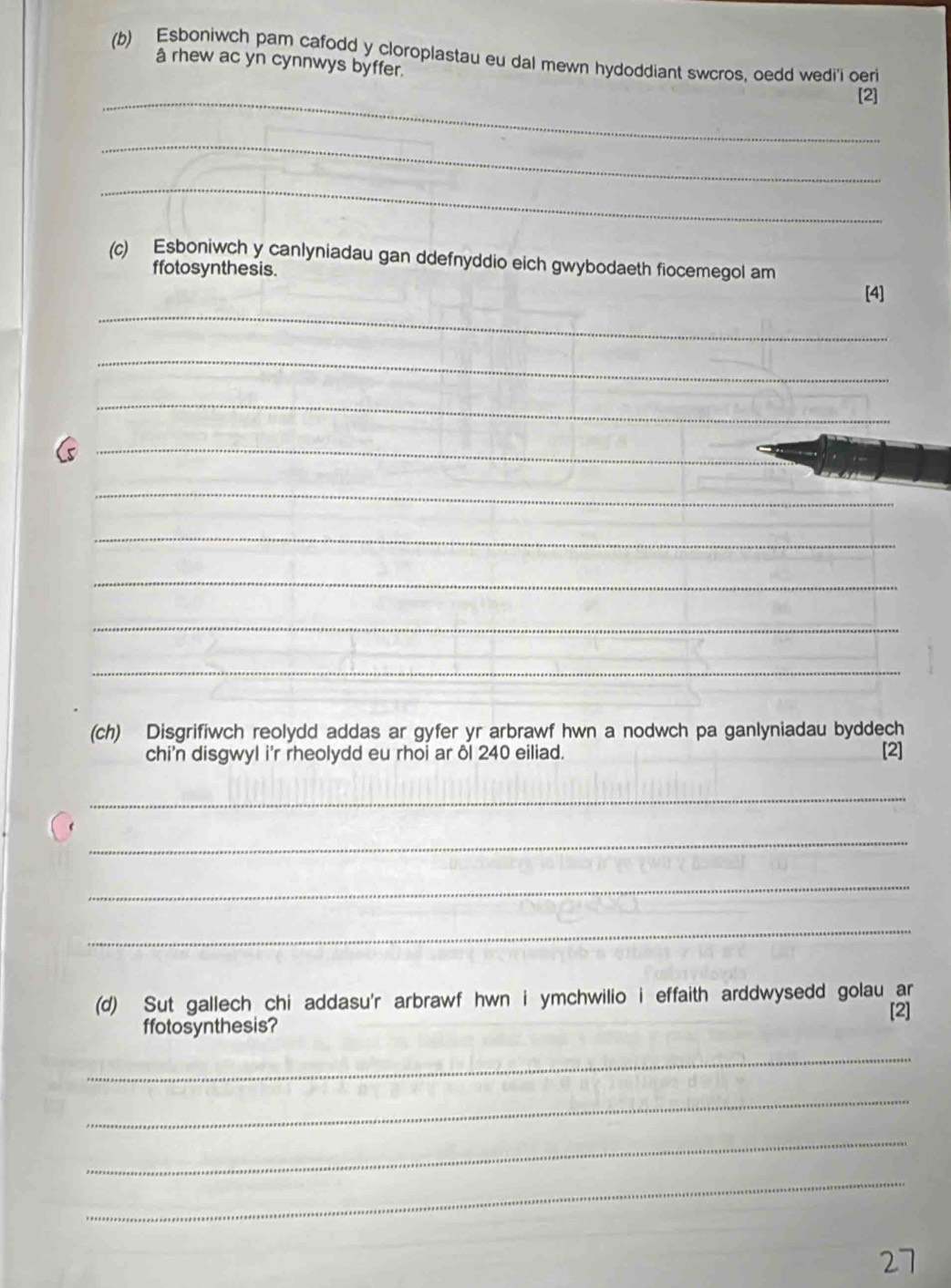 Esboniwch pam cafodd y cloroplastau eu dal mewn hydoddiant swcros, oedd wedi'i oeri 
_ 
â rhew ac yn cynnwys byffer. [2] 
_ 
_ 
(c) Esboniwch y canlyniadau gan ddefnyddio eich gwybodaeth fiocemegol am 
ffotosynthesis. 
[4] 
_ 
_ 
_ 
_ 
_ 
_ 
_ 
_ 
_ 
_ 
(ch) Disgrifiwch reolydd addas ar gyfer yr arbrawf hwn a nodwch pa ganlyniadau byddech 
chi'n disgwyl i'r rheolydd eu rhoi ar ôl 240 eiliad. [2] 
_ 
_ 
_ 
_ 
(d) Sut gallech chi addasu'r arbrawf hwn i ymchwilio i effaith arddwysedd golau ar 
[2] 
ffotosynthesis? 
_ 
_ 
_ 
_ 
27
