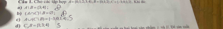 Cho các tập hợp A= 0;1;2;3;4; B= 0;1;2; C= -3;0;1;2 , Khi đó: 
a) A)B= 3;4
b) (A∩ C)|B=varnothing ;
c) A∪ (C∪ B)= -3;0;1;4
d) C_AB= 1;3;4 Tra hai loại sản phẩm / và II. Đế sân xuất