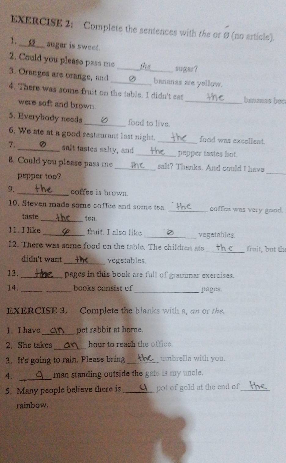 Complete the sentences with the or Ø (no article). 
l. __⑨__ sugar is sweet. 
2. Could you please pass me _the sugar? 
3. Oranges are orange, and __bananas are yellow. 
4. There was some fruit on the table. I didn't eat _bananas bec 
were soft and brown. 
5. Everybody needs_ food to live. 
6, We ate at a good restaurant last night. _food was excellent. 
7. _salt tastes salty, and 
_pepper tastes hot 
8. Could you please pass me _salt? Thanks. And could I have 
pepper too? 
_ 
9. _coffee is brown. 
10. Steven made some coffee and some tea. _coffee was very good. 
taste_ tea 
11. I like _fit. I also like _vegetables. 
12. There was some food on the table. The children ate _fruit, but the 
didn't want _vegetables. 
13. _pages in this book are full of grammar exercises. 
14. __books consist of _pages. 
EXERCISE 3. Complete the blanks with a, an or the. 
_ 
1. I have pet rabbit at home. 
_ 
2. She takes hour to reach the office. 
3. It's going to rain. Please bring_ umbrella with you. 
4. _man standing outside the gate is my uncle. 
5. Many people believe there is _pot of gold at the end of _ 
rainbow.