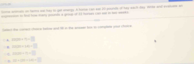 SPSO
Some animals on farms eal hay to get energy. A horse can eat 20 pounds of hay each day. Write and evaluate an
expression to find how many pounds a group of 22 horses can eat in two weeks.
Select the correct choice below and fill in the answer box to complete your choice.
A 22(20* 7)=□
B 22(20* 14)=□
C. 22(20+7)=□
D. 22* (20* 34)=□