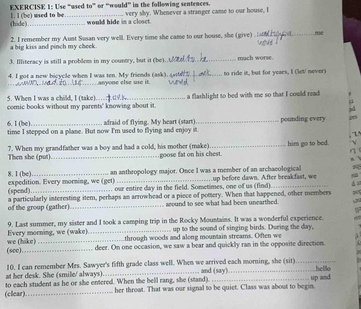 Use “used to” or “would” in the following sentences.
1. l (be) used to be_ very shy. Whenever a stranger came to our house, I
(hide)_ would hide in a closet.
2. I remember my Aunt Susan very well. Every time she came to our house, she (give)_
me
a big kiss and pinch my cheek.
3. Illiteracy is still a problem in my country, but it (be)._ much worse.
4. I got a new bicycle when I was ten. My friends (ask)_ to ride it, but for years, I (let/ never)
_
_..anyone else use it.
5. When I was a child, I (take)_ a flashlight to bed with me so that I could read 
comic books without my parents' knowing about it.

6. I (be)_ afraid of flying. My heart (start)_ pounding every ges
time I stepped on a plane. But now I'm used to flying and enjoy it.
7. When my grandfather was a boy and had a cold, his mother (make)_ him go to bed.
Then she (put)_ goose fat on his chest. η(
x 
8. I (be)_ an anthropology major. Once I was a member of an archaeological
expedition. Every morning, we (get) _up before dawn. After breakfast, we
(spend). our entire day in the field. Sometimes, one of us (find)
a particularly interesting item, perhaps an arrowhead or a piece of pottery. When that happened, other members d 1
3o
of the group (gather)_ around to see what had been unearthed.
you
I1
9. Last summer, my sister and I took a camping trip in the Rocky Mountains. It was a wonderful experience. i50
Every morning, we (wake)._ up to the sound of singing birds. During the day, . 
we (hike) _through woods and along mountain streams. Often we
1
(see)_ deer. On one occasion, we saw a bear and quickly ran in the opposite direction.
10. I can remember Mrs. Sawyer's fifth grade class well. When we arrived each morning, she (sit)_
7
at her desk. She (smile/ always)_ and (say)_ hello
to each student as he or she entered. When the bell rang, she (stand). _up and
(clear)._ her throat. That was our signal to be quiet. Class was about to begin.