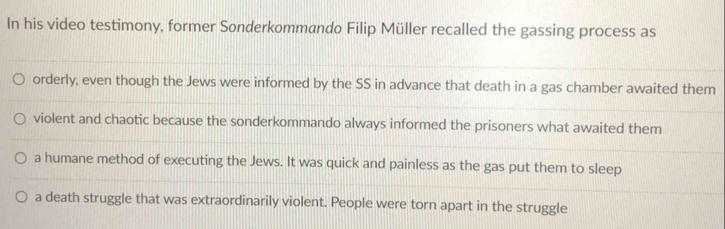 In his video testimony, former Sonderkommando Filip Müller recalled the gassing process as 
orderly, even though the Jews were informed by the SS in advance that death in a gas chamber awaited them 
violent and chaotic because the sonderkommando always informed the prisoners what awaited them 
a humane method of executing the Jews. It was quick and painless as the gas put them to sleep 
a death struggle that was extraordinarily violent. People were torn apart in the struggle