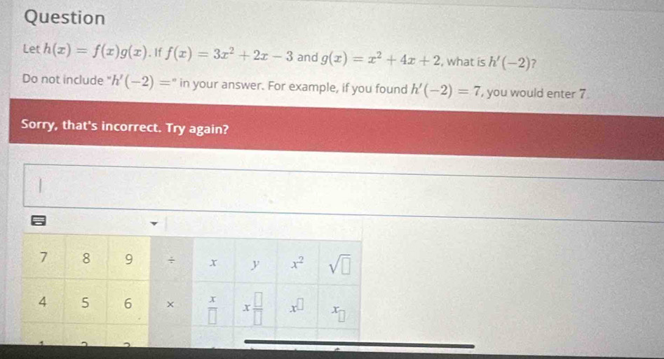 Question
Let h(x)=f(x)g(x). If f(x)=3x^2+2x-3 and g(x)=x^2+4x+2 , what is h'(-2) ?
Do not include " h'(-2)= in your answer. For example, if you found h'(-2)=7 , you would enter 7
Sorry, that's incorrect. Try again?