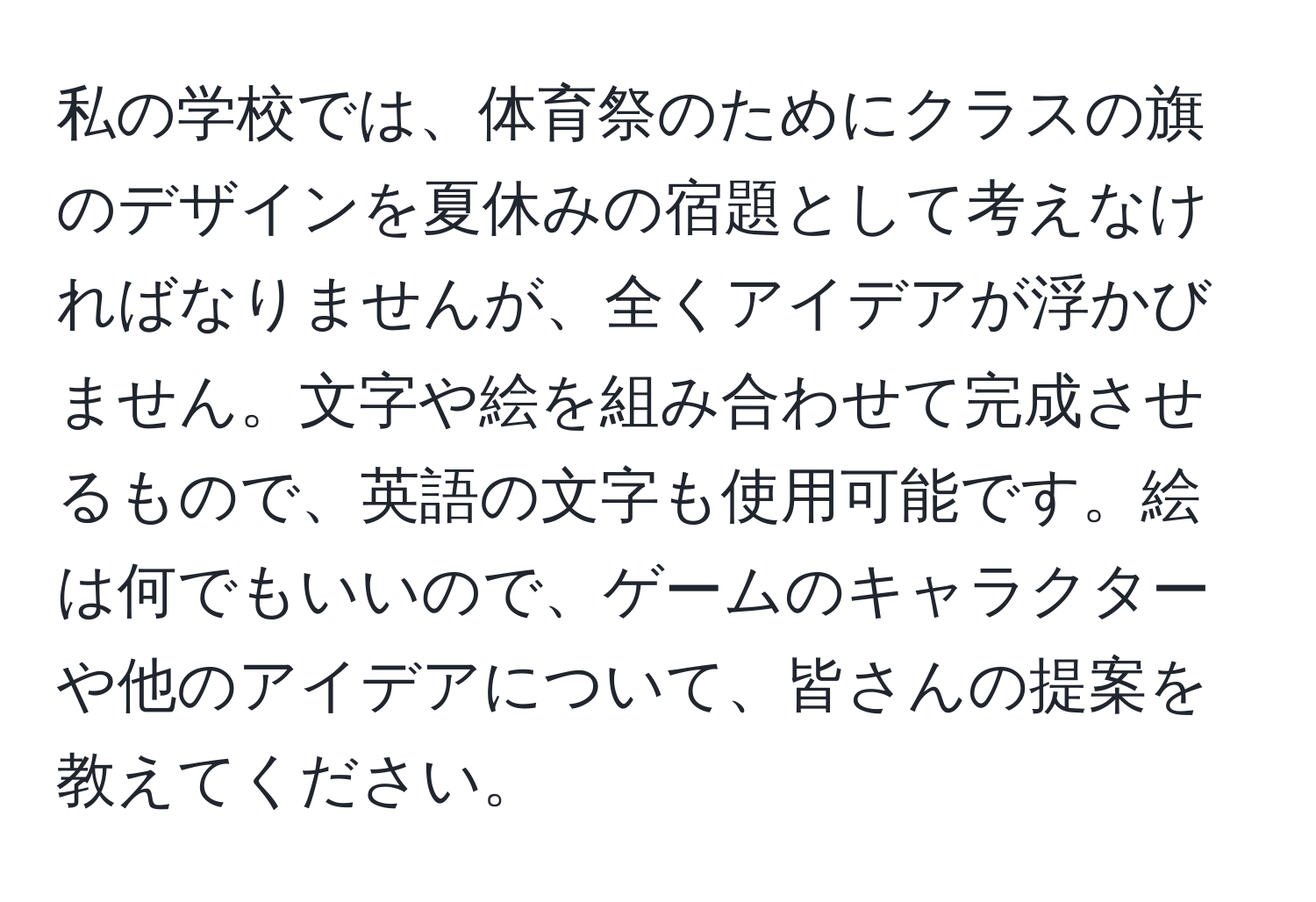 私の学校では、体育祭のためにクラスの旗のデザインを夏休みの宿題として考えなければなりませんが、全くアイデアが浮かびません。文字や絵を組み合わせて完成させるもので、英語の文字も使用可能です。絵は何でもいいので、ゲームのキャラクターや他のアイデアについて、皆さんの提案を教えてください。