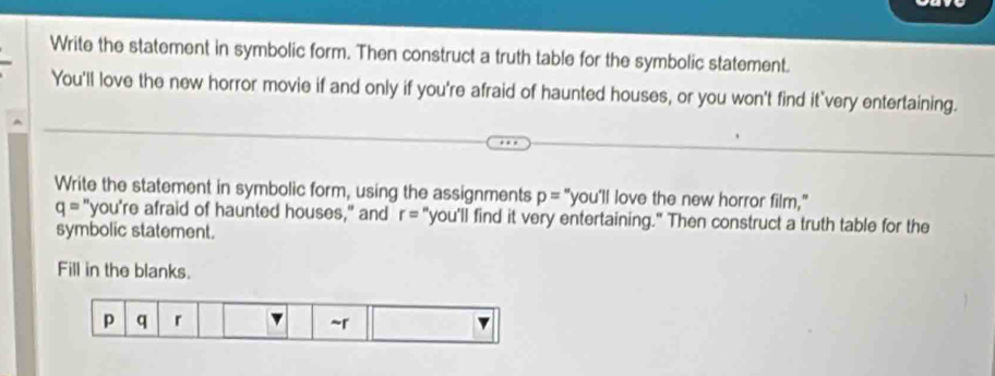 Write the statement in symbolic form. Then construct a truth table for the symbolic statement. 
You'll love the new horror movie if and only if you're afraid of haunted houses, or you won't find it very entertaining. 
Write the statement in symbolic form, using the assignments p=''you'll love the new horror film,"
q= "you're afraid of haunted houses," and r= "you'll find it very entertaining." Then construct a truth table for the 
symbolic statement. 
Fill in the blanks.
p q r ~r