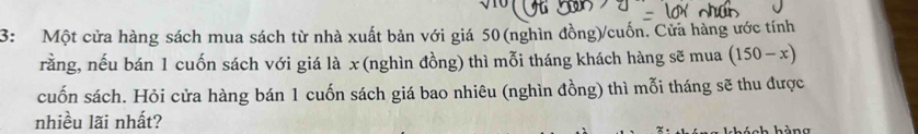 3: Một cửa hàng sách mua sách từ nhà xuất bản với giá 50 (nghìn đồng)/cuốn. Cửa hàng ước tính 
rằng, nếu bán 1 cuốn sách với giá là x (nghìn đồng) thì mỗi tháng khách hàng sẽ mua (150-x)
cuốn sách. Hỏi cửa hàng bán 1 cuốn sách giá bao nhiêu (nghìn đồng) thì mỗi tháng sẽ thu được 
nhiều lãi nhất?