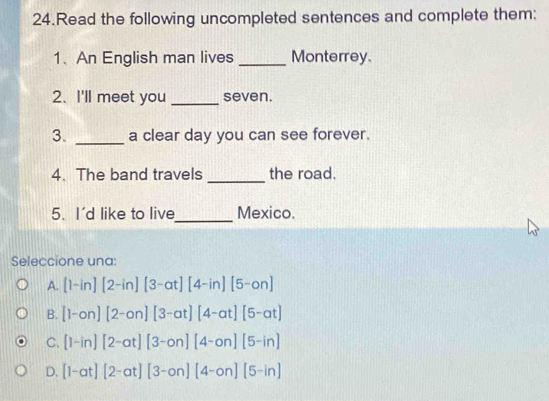 Read the following uncompleted sentences and complete them:
1、An English man lives _Monterrey.
2. I'll meet you _seven.
3. _a clear day you can see forever.
_
4. The band travels the road.
5. I'd like to live_ Mexico.
Seleccione una:
A. [1-in][2-in][3-at][4-in][5-on]
B. [1-on][2-on][3-at][4-at][5-at]
C. [1-in][2-at][3-on][4-on][5-in]
D. [1-at][2-at][3-on][4-on][5-in]