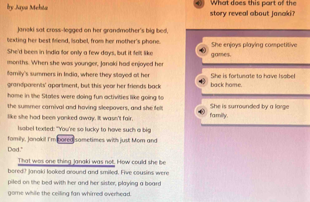 by Jaya Mehta What does this part of the
story reveal about Janaki?
Janaki sat cross-legged on her grandmother's big bed,
texting her best friend, Isabel, from her mother’s phone. She enjoys playing competitive
She'd been in India for only a few days, but it felt like games.
months. When she was younger, Janaki had enjoyed her
family's summers in India, where they stayed at her She is fortunate to have Isabel
grandparents' apartment, but this year her friends back back home.
home in the States were doing fun activities like going to
the summer carnival and having sleepovers, and she felt She is surrounded by a large
like she had been yanked away. It wasn't fair. family.
Isabel texted: "You're so lucky to have such a big
family, Janaki! I'm bored sometimes with just Mom and
Dad."
That was one thing Janaki was not. How could she be
bored? Janaki looked around and smiled. Five cousins were
piled on the bed with her and her sister, playing a board
game while the ceiling fan whirred overhead.