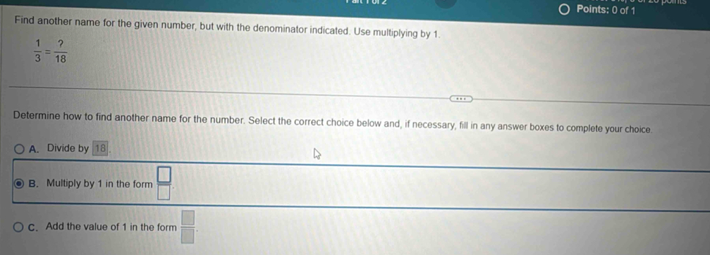 Find another name for the given number, but with the denominator indicated. Use multiplying by 1.
 1/3 = ?/18 
Determine how to find another name for the number. Select the correct choice below and, if necessary, fill in any answer boxes to complete your choice.
A. Divide by 18
B. Multiply by 1 in the form  □ /□  
c. Add the value of 1 in the form  □ /□  .