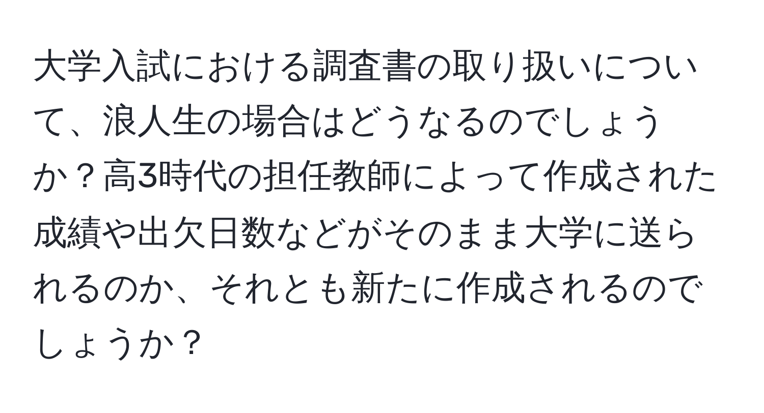 大学入試における調査書の取り扱いについて、浪人生の場合はどうなるのでしょうか？高3時代の担任教師によって作成された成績や出欠日数などがそのまま大学に送られるのか、それとも新たに作成されるのでしょうか？