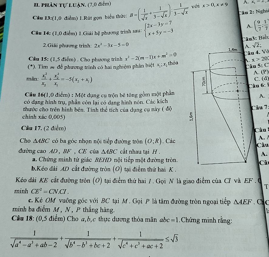phầN Tự LUậN. (7,0 điểm)
Câu 2: Nghiê
Câu 13:(1,0 điềm) 1.Rút gọn biểu thức: B=( 1/sqrt(x) + 1/3-sqrt(x) ): 1/3-sqrt(x)  với x>0,x!= 9 A. x_1=2,
Câu 14: (1,0 điểm) 1.Giải hệ phương trình sau: beginarrayl 2x-3y=7 x+5y=-3endarray.
A. ( 9/7 ; 1/7 )
Câu3: Biểu
2.Giải phương trình: 2x^2-3x-5=0 sqrt(2);
4. Vó
Câu 15: (1,5 điểm) . Cho phương trình x^2-2(m-1)x+m^2=0 x>20
(*). Tìm m để phương trình có hai nghiệm phân biệt x_1;x_2 thỏa
u 5:C
A. (P)
mãn: frac (x_1)^2x_2+frac (x_2)^2x_1=-5(x_2+x_1) C. (d)
âu 6: 1
Câu 16(1,0 điểm) : Một dụng cụ trộn bê tông gồm một phần
A.
có dạng hình trụ, phần còn lại có dạng hình nón. Các kích
thước cho trên hình bên. Tính thể tích của dụng cụ này ( độCâu 7:
chính xác 0,005)
Câu 17. (2 điểm)
Câu 
Cho △ ABC có ba góc nhọn nội tiếp đường tròn (O;R). CácA. A
Câu
đường cao AD , BF, CE của △ ABC cắt nhau tại H .
A.
a. Chứng minh tứ giác BEHD nội tiếp một đường tròn.Cât
b.Kéo dài AD cắt đường tròn (O) tại điểm thứ hai K .
Kéo dài KE cắt đường tròn (O) tại điểm thứ hai 1. Gọi N là giao điểm của CI và EF .0
T
minh CE^2=CN.CI.
c. Kẻ OM vuông góc với BC tại M . Gọi P là tâm đường tròn ngoại tiếp △ AEF C 
minh ba điểm M , N , P thắng hàng.
Câu 18: (0,5 điểm) Cho a,b,c thực dương thỏa mãn abc=1 Chứng minh rằng:
 1/sqrt(a^4-a^3+ab-2) + 1/sqrt(b^4-b^3+bc+2) + 1/sqrt(c^4+c^3+ac+2) ≤ sqrt(3)