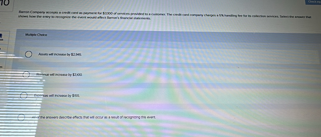 Chi c m
Barron Company accepts a credit card as payment for $3,100 of services provided to a customer. The credit card company charges a 5% handling fee for its collection services. Select the answer that
shows how the entry to recognize the event would affect Barron's financial statements.
Multiple Choice
Assets will increase by $2,945.
Revenue will increase by $3,100.
Expenses wll Increase by $155.
All of the answers describe effects that will occur as a result of recognizing this event.