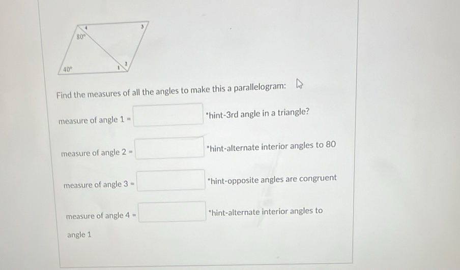 Find the measures of all the angles to make this a parallelogram:
measure of angle 1=□ *hint-3rd angle in a triangle?
measure of angle 2=□ *hint-alternate interior angles to 80
measure of angle 3=□ *hint-opposite angles are congruent
measure of angle 4=□ *hint-alternate interior angles to
angle 1